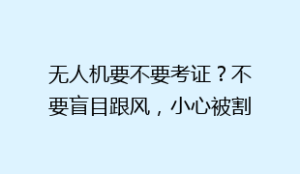 无人机要不要考证？不要盲目跟风，小心被割韭菜了